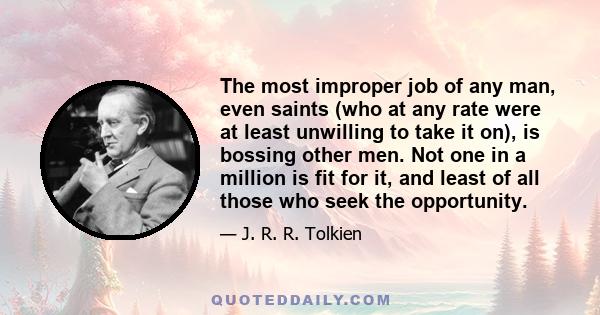 The most improper job of any man, even saints (who at any rate were at least unwilling to take it on), is bossing other men. Not one in a million is fit for it, and least of all those who seek the opportunity.