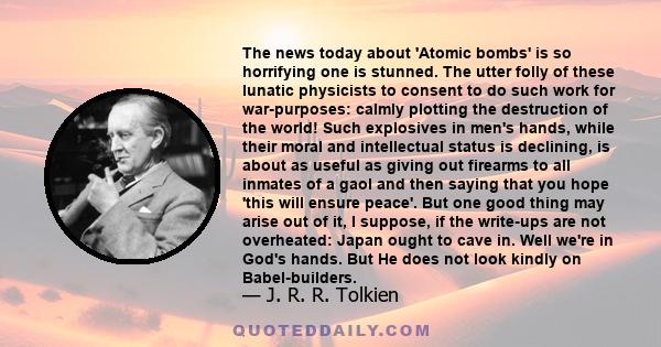 The news today about 'Atomic bombs' is so horrifying one is stunned. The utter folly of these lunatic physicists to consent to do such work for war-purposes: calmly plotting the destruction of the world! Such explosives 