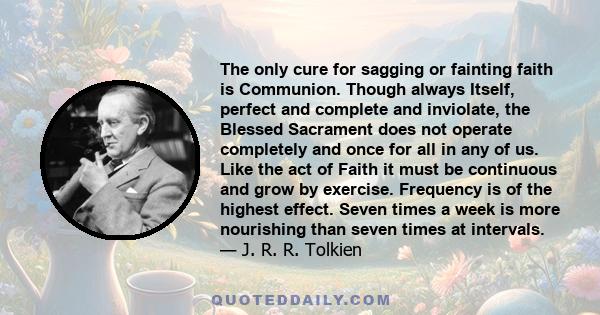 The only cure for sagging or fainting faith is Communion. Though always Itself, perfect and complete and inviolate, the Blessed Sacrament does not operate completely and once for all in any of us. Like the act of Faith