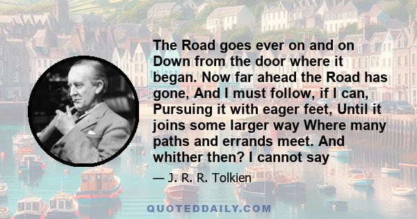 The Road goes ever on and on Down from the door where it began. Now far ahead the Road has gone, And I must follow, if I can, Pursuing it with eager feet, Until it joins some larger way Where many paths and errands