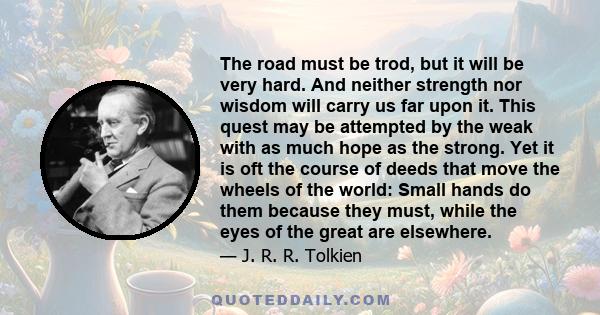 The road must be trod, but it will be very hard. And neither strength nor wisdom will carry us far upon it. This quest may be attempted by the weak with as much hope as the strong. Yet it is oft the course of deeds that 