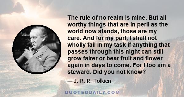 The rule of no realm is mine. But all worthy things that are in peril as the world now stands, those are my care. And for my part, I shall not wholly fail in my task if anything that passes through this night can still