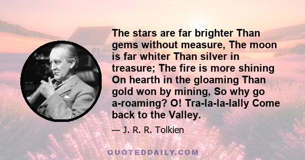 The stars are far brighter Than gems without measure, The moon is far whiter Than silver in treasure; The fire is more shining On hearth in the gloaming Than gold won by mining, So why go a-roaming? O! Tra-la-la-lally