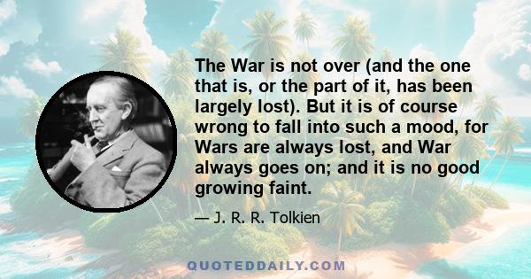 The War is not over (and the one that is, or the part of it, has been largely lost). But it is of course wrong to fall into such a mood, for Wars are always lost, and War always goes on; and it is no good growing faint.