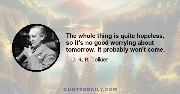 The whole thing is quite hopeless, so it's no good worrying about tomorrow. It probably won't come.