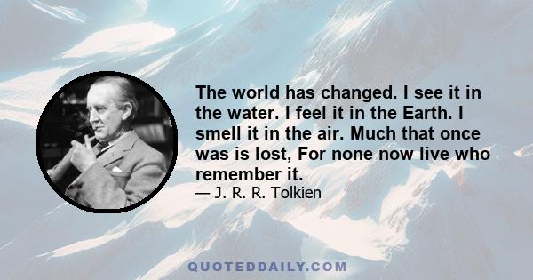 The world has changed. I see it in the water. I feel it in the Earth. I smell it in the air. Much that once was is lost, For none now live who remember it.