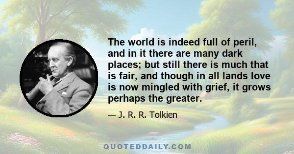 The world is indeed full of peril, and in it there are many dark places; but still there is much that is fair, and though in all lands love is now mingled with grief, it grows perhaps the greater.