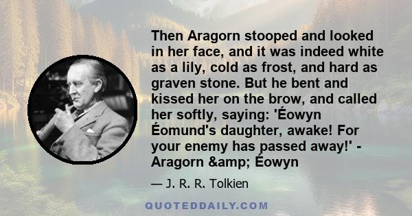 Then Aragorn stooped and looked in her face, and it was indeed white as a lily, cold as frost, and hard as graven stone. But he bent and kissed her on the brow, and called her softly, saying: 'Éowyn Éomund's daughter,