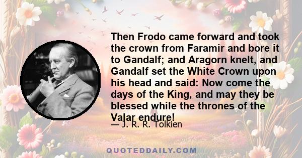 Then Frodo came forward and took the crown from Faramir and bore it to Gandalf; and Aragorn knelt, and Gandalf set the White Crown upon his head and said: Now come the days of the King, and may they be blessed while the 