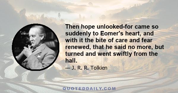 Then hope unlooked-for came so suddenly to Eomer's heart, and with it the bite of care and fear renewed, that he said no more, but turned and went swiftly from the hall.