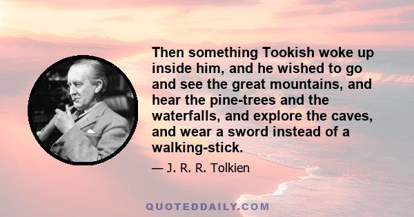 Then something Tookish woke up inside him, and he wished to go and see the great mountains, and hear the pine-trees and the waterfalls, and explore the caves, and wear a sword instead of a walking-stick.