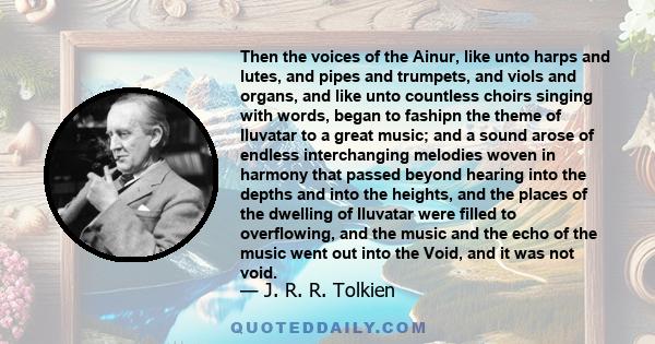 Then the voices of the Ainur, like unto harps and lutes, and pipes and trumpets, and viols and organs, and like unto countless choirs singing with words, began to fashipn the theme of Iluvatar to a great music; and a