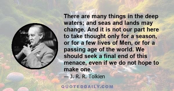 There are many things in the deep waters; and seas and lands may change. And it is not our part here to take thought only for a season, or for a few lives of Men, or for a passing age of the world. We should seek a