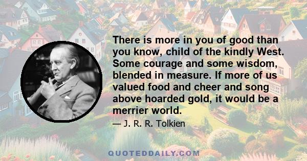 There is more in you of good than you know, child of the kindly West. Some courage and some wisdom, blended in measure. If more of us valued food and cheer and song above hoarded gold, it would be a merrier world.