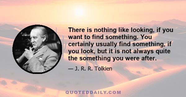 There is nothing like looking, if you want to find something. You certainly usually find something, if you look, but it is not always quite the something you were after.