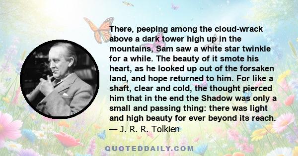 There, peeping among the cloud-wrack above a dark tower high up in the mountains, Sam saw a white star twinkle for a while. The beauty of it smote his heart, as he looked up out of the forsaken land, and hope returned