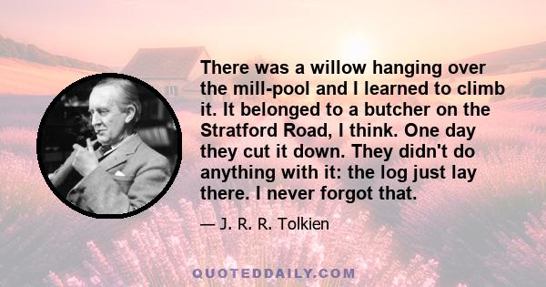 There was a willow hanging over the mill-pool and I learned to climb it. It belonged to a butcher on the Stratford Road, I think. One day they cut it down. They didn't do anything with it: the log just lay there. I