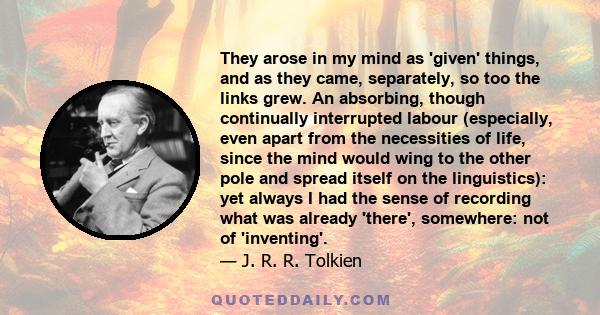 They arose in my mind as 'given' things, and as they came, separately, so too the links grew. An absorbing, though continually interrupted labour (especially, even apart from the necessities of life, since the mind