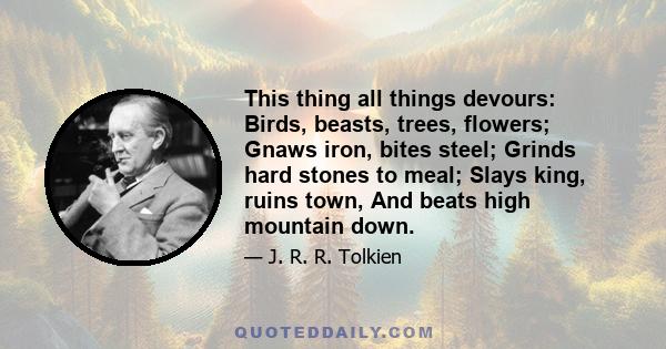 This thing all things devours: Birds, beasts, trees, flowers; Gnaws iron, bites steel; Grinds hard stones to meal; Slays king, ruins town, And beats high mountain down.