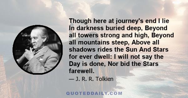 Though here at journey's end I lie In darkness buried deep, Beyond all towers strong and high, Beyond all mountains steep, Above all shadows rides the Sun And Stars for ever dwell: I will not say the Day is done, Nor