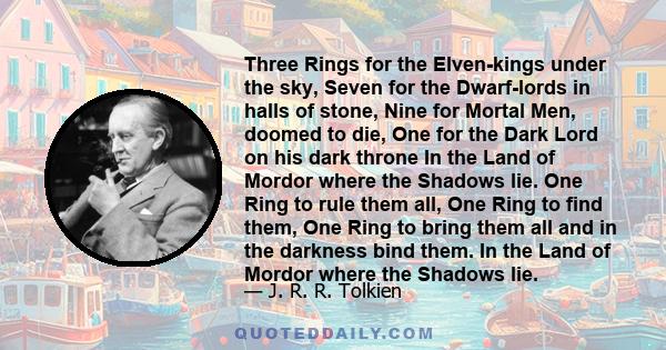 Three Rings for the Elven-kings under the sky, Seven for the Dwarf-lords in halls of stone, Nine for Mortal Men, doomed to die, One for the Dark Lord on his dark throne In the Land of Mordor where the Shadows lie. One