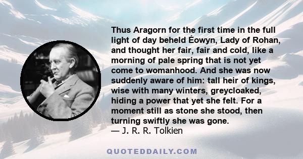 Thus Aragorn for the first time in the full light of day beheld Éowyn, Lady of Rohan, and thought her fair, fair and cold, like a morning of pale spring that is not yet come to womanhood. And she was now suddenly aware