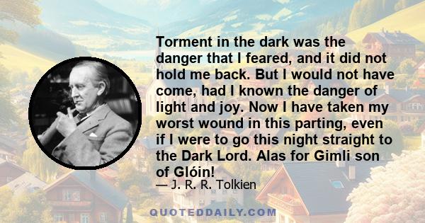 Torment in the dark was the danger that I feared, and it did not hold me back. But I would not have come, had I known the danger of light and joy. Now I have taken my worst wound in this parting, even if I were to go