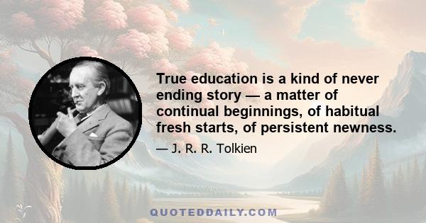 True education is a kind of never ending story — a matter of continual beginnings, of habitual fresh starts, of persistent newness.