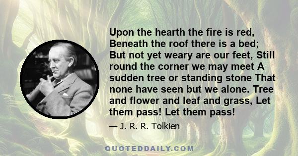 Upon the hearth the fire is red, Beneath the roof there is a bed; But not yet weary are our feet, Still round the corner we may meet A sudden tree or standing stone That none have seen but we alone. Tree and flower and