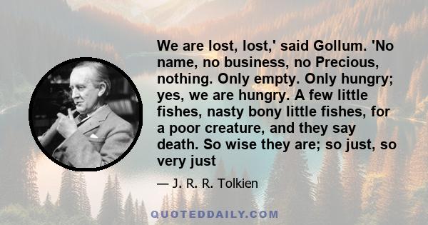 We are lost, lost,' said Gollum. 'No name, no business, no Precious, nothing. Only empty. Only hungry; yes, we are hungry. A few little fishes, nasty bony little fishes, for a poor creature, and they say death. So wise