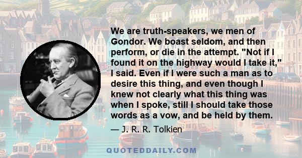 We are truth-speakers, we men of Gondor. We boast seldom, and then perform, or die in the attempt. Not if I found it on the highway would I take it, I said. Even if I were such a man as to desire this thing, and even