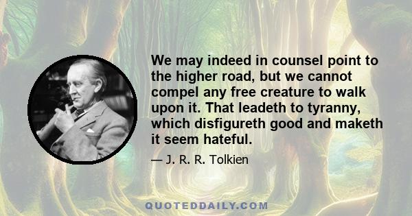 We may indeed in counsel point to the higher road, but we cannot compel any free creature to walk upon it. That leadeth to tyranny, which disfigureth good and maketh it seem hateful.