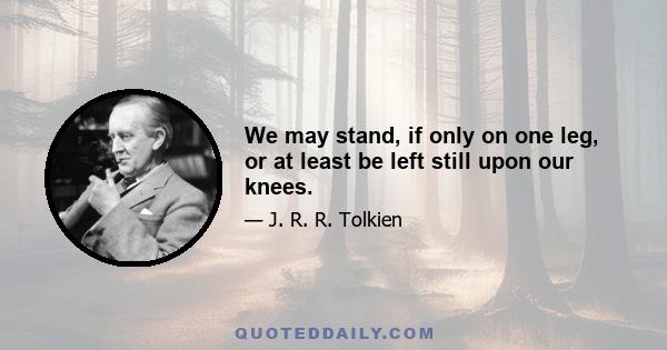 We may stand, if only on one leg, or at least be left still upon our knees.