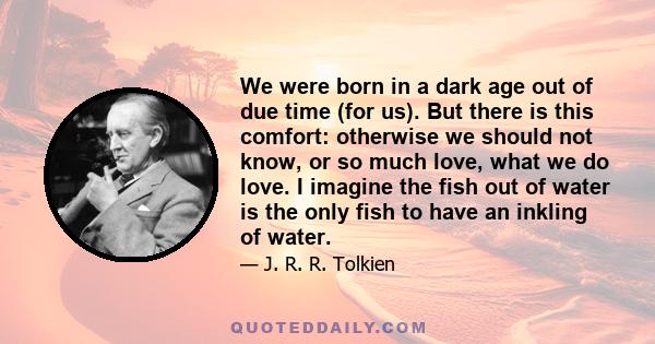 We were born in a dark age out of due time (for us). But there is this comfort: otherwise we should not know, or so much love, what we do love. I imagine the fish out of water is the only fish to have an inkling of