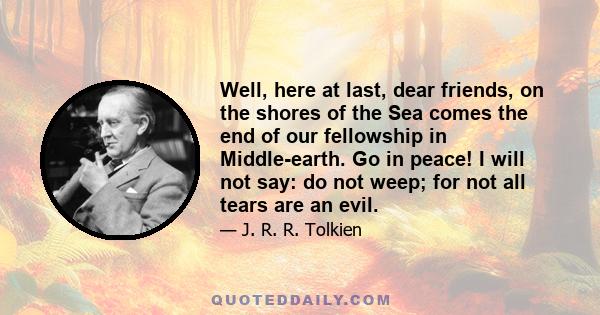 Well, here at last, dear friends, on the shores of the Sea comes the end of our fellowship in Middle-earth. Go in peace! I will not say: do not weep; for not all tears are an evil.