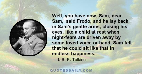 Well, you have now, Sam, dear Sam,' said Frodo, and he lay back in Sam's gentle arms, closing his eyes, like a child at rest when night-fears are driven away by some loved voice or hand. Sam felt that he could sit like