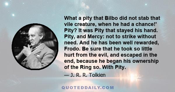 What a pity that Bilbo did not stab that vile creature, when he had a chance!' Pity? It was Pity that stayed his hand. Pity, and Mercy: not to strike without need. And he has been well rewarded, Frodo. Be sure that he