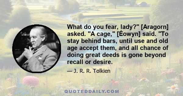 What do you fear, lady? [Aragorn] asked. A cage, [Éowyn] said. To stay behind bars, until use and old age accept them, and all chance of doing great deeds is gone beyond recall or desire.