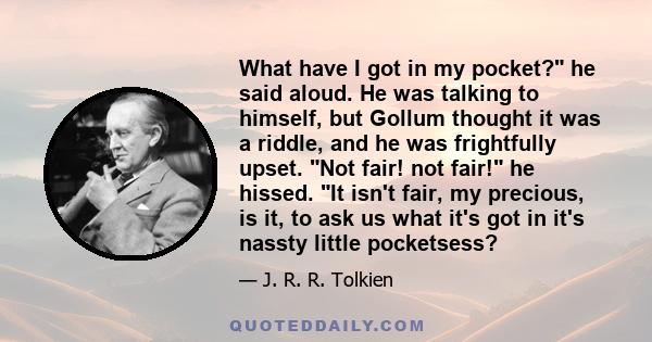 What have I got in my pocket? he said aloud. He was talking to himself, but Gollum thought it was a riddle, and he was frightfully upset. Not fair! not fair! he hissed. It isn't fair, my precious, is it, to ask us what