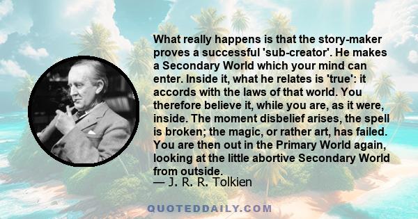 What really happens is that the story-maker proves a successful 'sub-creator'. He makes a Secondary World which your mind can enter. Inside it, what he relates is 'true': it accords with the laws of that world. You