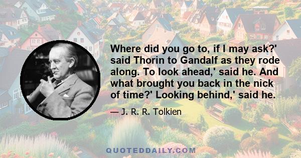 Where did you go to, if I may ask?' said Thorin to Gandalf as they rode along. To look ahead,' said he. And what brought you back in the nick of time?' Looking behind,' said he.