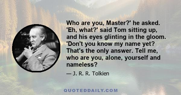 Who are you, Master?' he asked. 'Eh, what?' said Tom sitting up, and his eyes glinting in the gloom. 'Don't you know my name yet? That's the only answer. Tell me, who are you, alone, yourself and nameless?