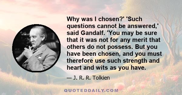 Why was I chosen?' 'Such questions cannot be answered,' said Gandalf. 'You may be sure that it was not for any merit that others do not possess. But you have been chosen, and you must therefore use such strength and