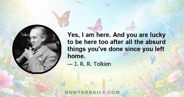 Yes, I am here. And you are lucky to be here too after all the absurd things you've done since you left home.