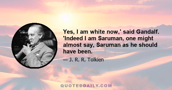 Yes, I am white now,' said Gandalf. 'Indeed I am Saruman, one might almost say, Saruman as he should have been.