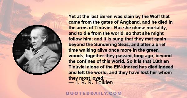 Yet at the last Beren was slain by the Wolf that came from the gates of Angband, and he died in the arms of Tinúviel. But she chose mortality, and to die from the world, so that she might follow him; and it is sung that 