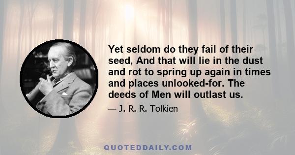 Yet seldom do they fail of their seed, And that will lie in the dust and rot to spring up again in times and places unlooked-for. The deeds of Men will outlast us.