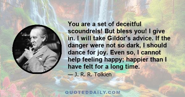 You are a set of deceitful scoundrels! But bless you! I give in. I will take Gildor's advice. If the danger were not so dark, I should dance for joy. Even so, I cannot help feeling happy; happier than I have felt for a