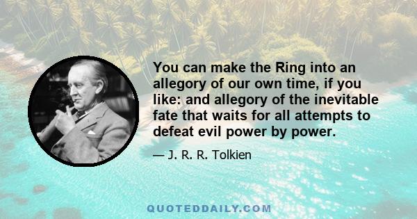 You can make the Ring into an allegory of our own time, if you like: and allegory of the inevitable fate that waits for all attempts to defeat evil power by power.