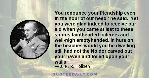 You renounce your friendship even in the hour of our need ' he said. 'Yet you were glad indeed to receive our aid when you came at last to these shores fainthearted loiterers and well-nigh emptyhanded. In huts on the